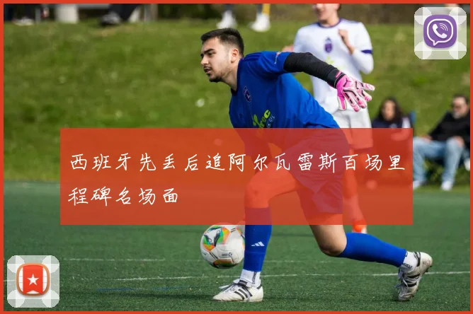 西班牙先丢后追阿尔瓦雷斯百场里程碑名场面
