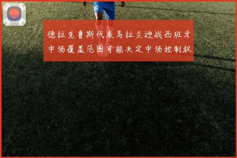 德拉克鲁斯代表乌拉圭迎战西班牙中场覆盖范围可能决定中场控制权