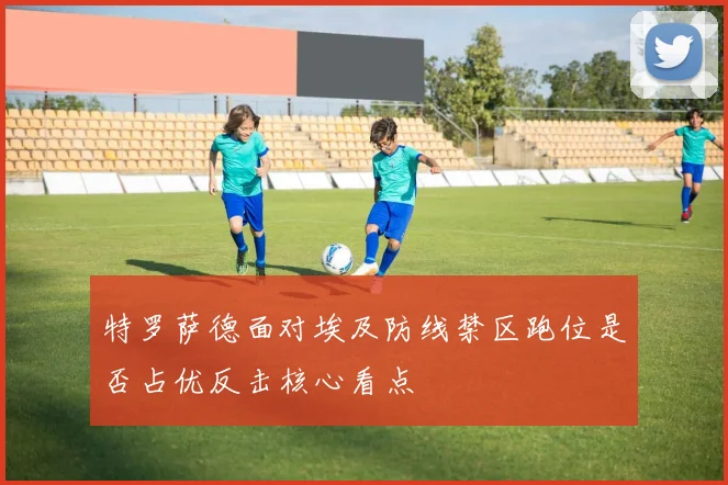 特罗萨德面对埃及防线禁区跑位是否占优反击核心看点